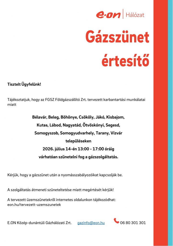 Tisztelt Ügyfelünk!
Tájékoztatjuk, hogy az FGSZ Földgázszállító Zrt. tervezett karbantartási munkálatai
miatt Bélavár, Beleg, Böhönye, Csököly, Jákó, Kisbajom,
Kutas, Lábod, Nagyatád, Ötvöskónyi, Segesd,
Somogyszob, Somogyudvarhely, Tarany, Vízvár településeken 2026. július 14-én 13:00 - 17:00 óráig
várhatóan szünetelni fog a gázszolgáltatás. Kérjük, hogy a gázszünet után a nyomásszabályozóikat kapcsolják be. A szolgáltatás átmeneti szüneteltetése miatt megértését kérjük!